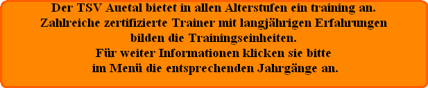 Der TSV Auetal bietet in allen Alterstufen ein training an.
Zahlreiche zertifizierte Trainer mit langjhrigen Erfahrungen
bilden die Trainingseinheiten.
Fr weiter Informationen klicken sie bitte
 im Men die entsprechenden Jahrgnge an.